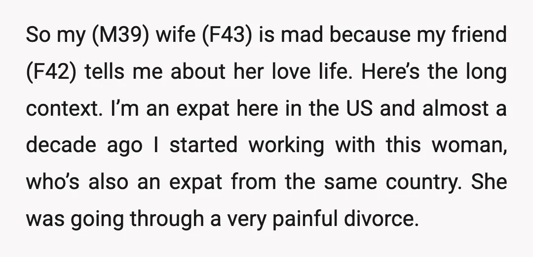 So my (M39) wife (F43) is mad because my friend (F42) tells me about her love life. Here’s the long context. I’m an expat here in the US and almost...