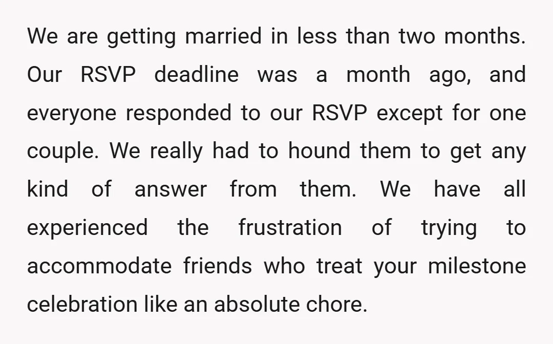 We are getting married in less than two months. Our RSVP deadline was a month ago, and everyone responded to our RSVP except for one couple. We really had to...