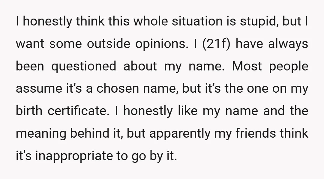 I honestly think this whole situation is stupid, but I want some outside opinions. I (21f) have always been questioned about my name. Most people assume it’s a chosen name,...
