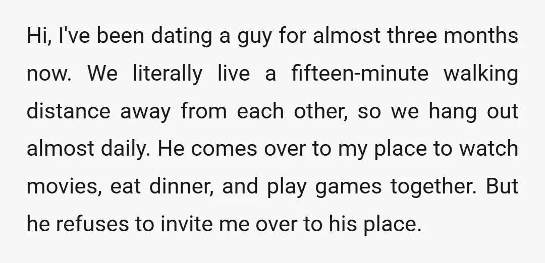 Hi, I've been dating a guy for almost three months now. We literally live a fifteen-minute walking distance away from each other, so we hang out almost daily. He comes...