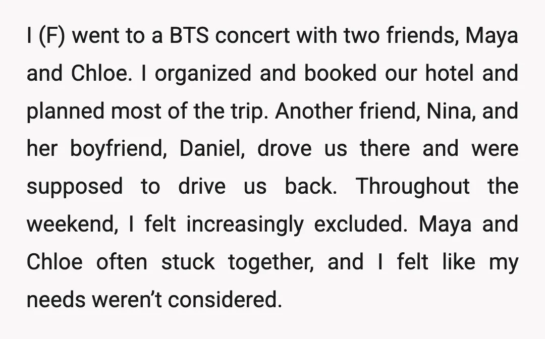 I (F) went to a BTS concert with two friends, Maya and Chloe. I organized and booked our hotel and planned most of the trip. Another friend, Nina, and her...