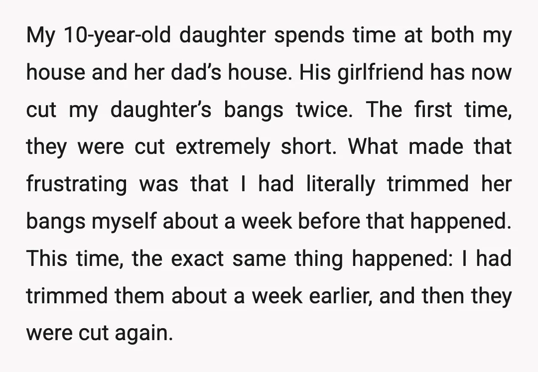 My 10-year-old daughter spends time at both my house and her dad’s house. His girlfriend has now cut my daughter’s bangs twice. The first time, they were cut extremely short....