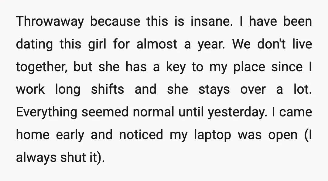 Throwaway because this is insane. I have been dating this girl for almost a year. We don't live together, but she has a key to my place since I work...