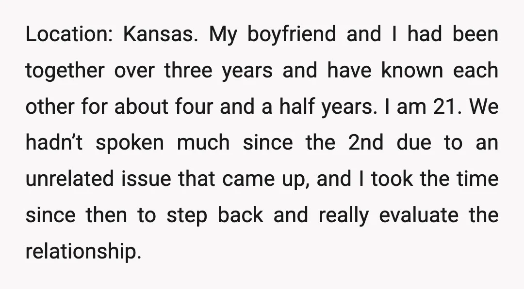 Location: Kansas. My boyfriend and I had been together over three years and have known each other for about four and a half years. I am 21. We hadn’t spoken...