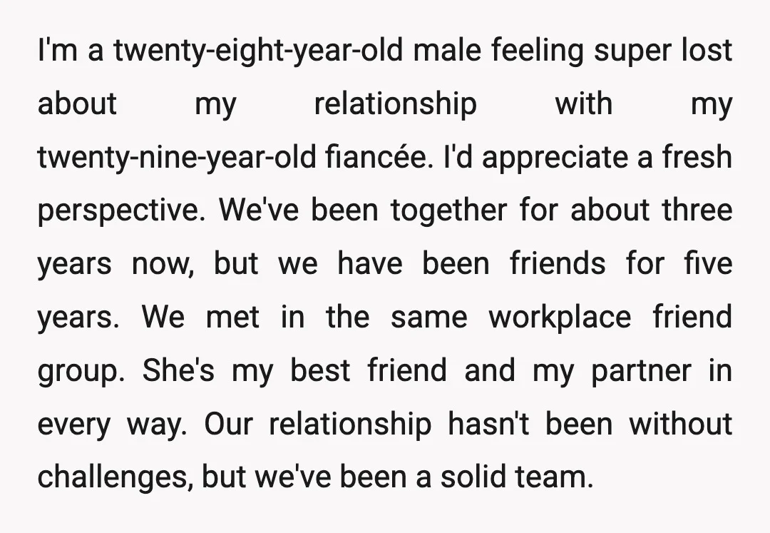 I'm a twenty-eight-year-old male feeling super lost about my relationship with my twenty-nine-year-old fiancée. I'd appreciate a fresh perspective. We've been together for about three years now, but we have...