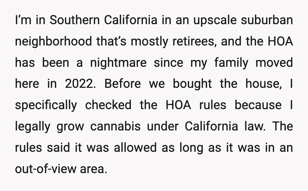 I’m in Southern California in an upscale suburban neighborhood that’s mostly retirees, and the HOA has been a nightmare since my family moved here in 2022. Before we bought the...