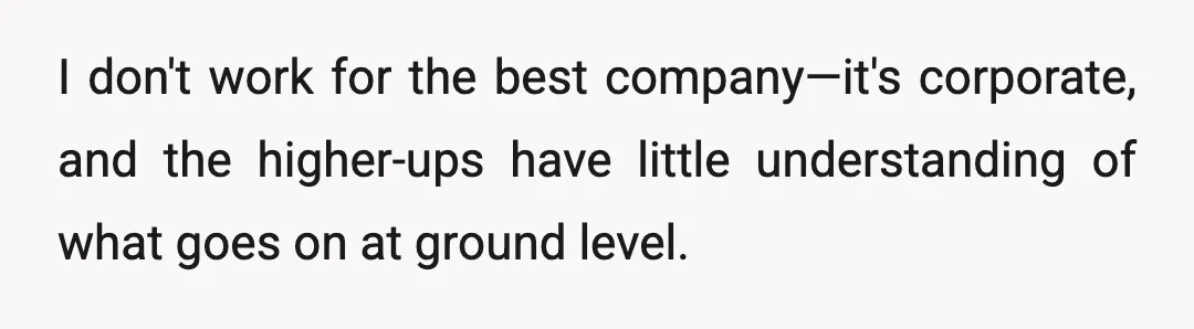 I don't work for the best company—it's corporate, and the higher-ups have little understanding of what goes on at ground level.