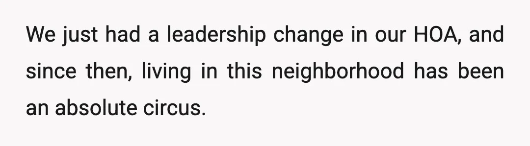 We just had a leadership change in our HOA, and since then, living in this neighborhood has been an absolute circus.