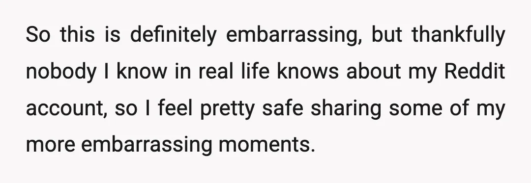 So this is definitely embarrassing, but thankfully nobody I know in real life knows about my Reddit account, so I feel pretty safe sharing some of my more embarrassing moments.