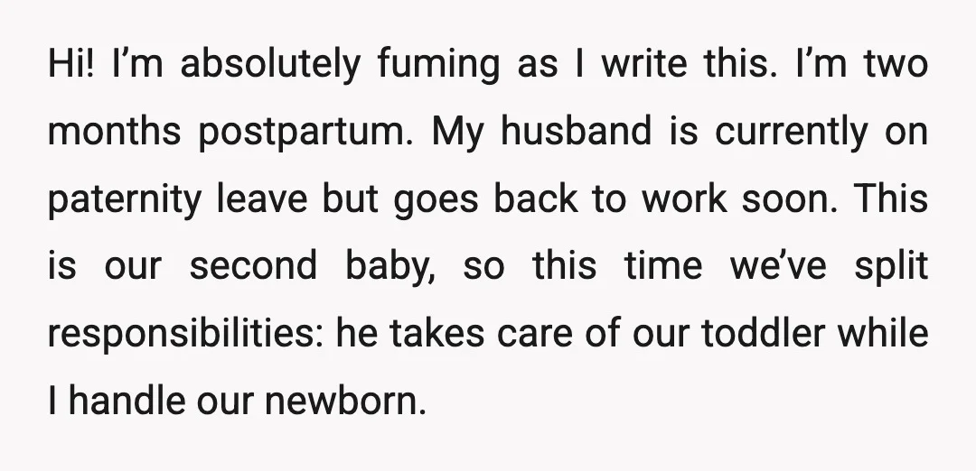 Hi! I’m absolutely fuming as I write this. I’m two months postpartum. My husband is currently on paternity leave but goes back to work soon. This is our second baby,...