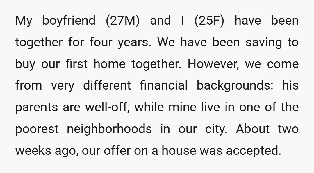 My boyfriend (27M) and I (25F) have been together for four years. We have been saving to buy our first home together. However, we come from very different financial backgrounds:...