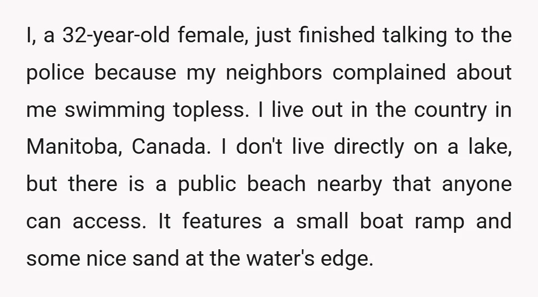 I, a 32-year-old female, just finished talking to the police because my neighbors complained about me swimming topless. I live out in the country in Manitoba, Canada. I don't live...