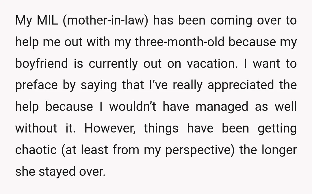 My MIL (mother-in-law) has been coming over to help me out with my three-month-old because my boyfriend is currently out on vacation. I want to preface by saying that I’ve...