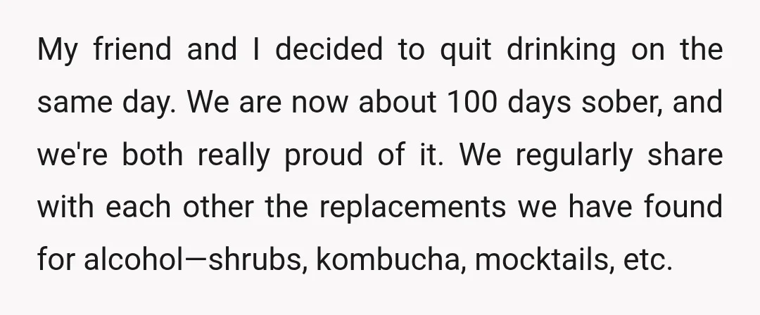 My friend and I decided to quit drinking on the same day. We are now about 100 days sober, and we're both really proud of it. We regularly share with...
