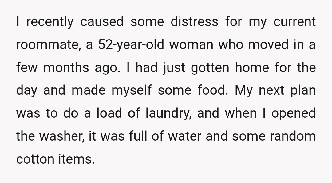 I recently caused some distress for my current roommate, a 52-year-old woman who moved in a few months ago. I had just gotten home for the day and made myself...
