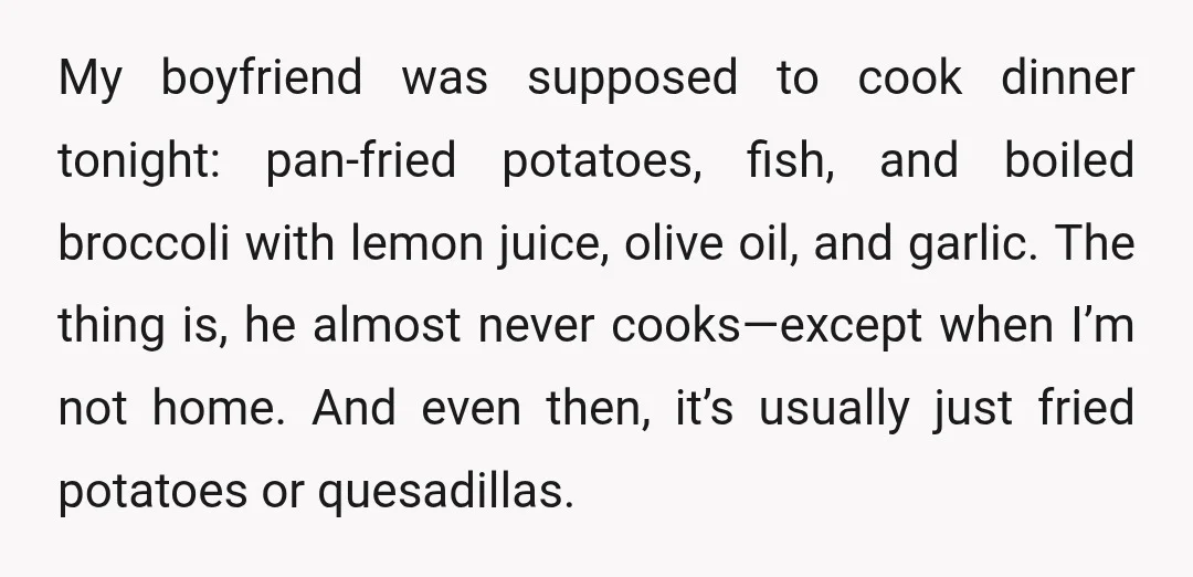 My boyfriend was supposed to cook dinner tonight: pan-fried potatoes, fish, and boiled broccoli with lemon juice, olive oil, and garlic. The thing is, he almost never cooks—except when I’m...