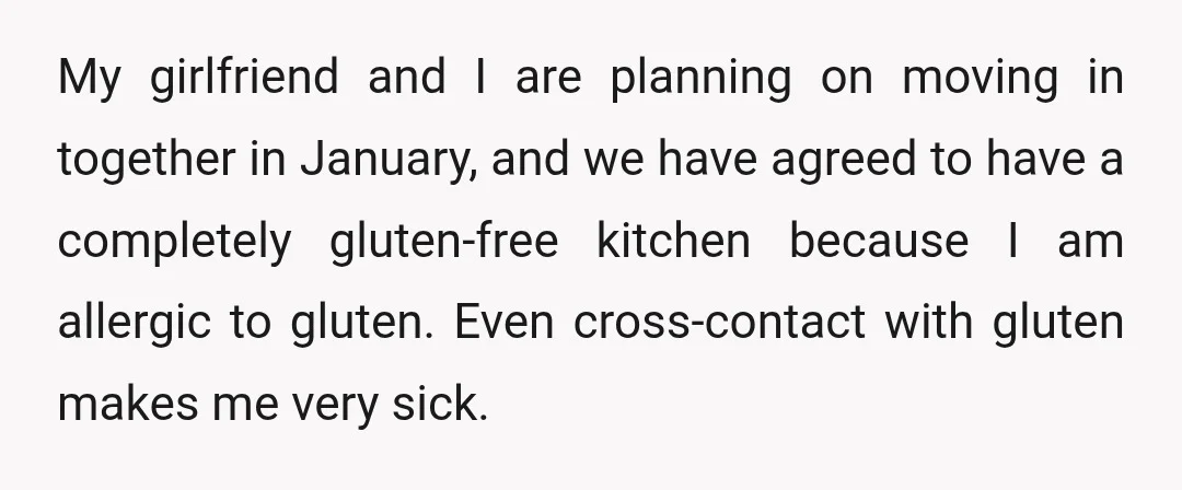 My girlfriend and I are planning on moving in together in January, and we have agreed to have a completely gluten-free kitchen because I am allergic to gluten. Even cross-contact...