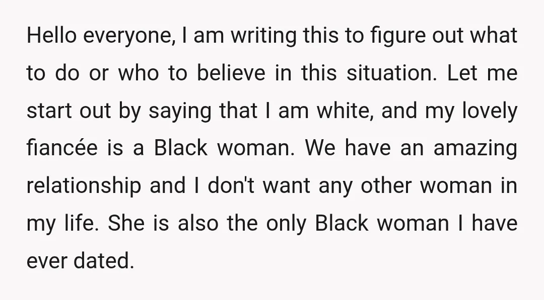 Hello everyone, I am writing this to figure out what to do or who to believe in this situation. Let me start out by saying that I am white, and...