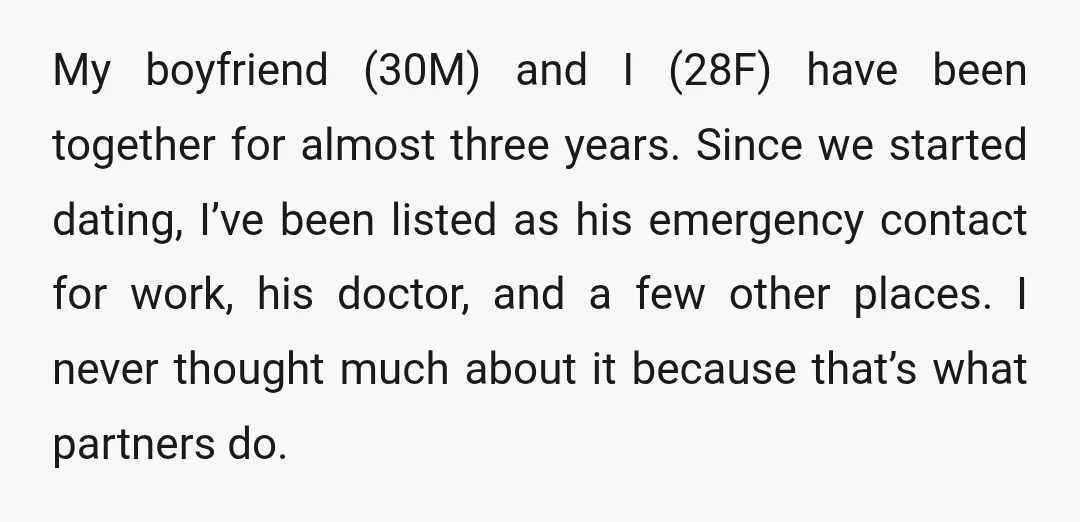 My boyfriend (30M) and I (28F) have been together for almost three years. Since we started dating, I’ve been listed as his emergency contact for work, his doctor, and a...