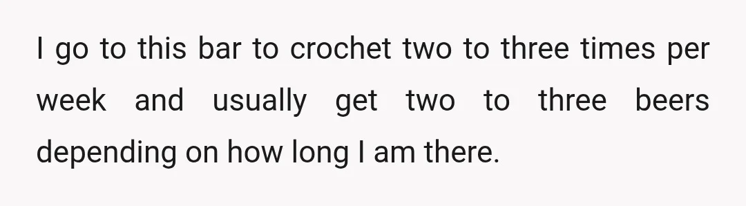 I go to this bar to crochet two to three times per week and usually get two to three beers depending on how long I am there.
