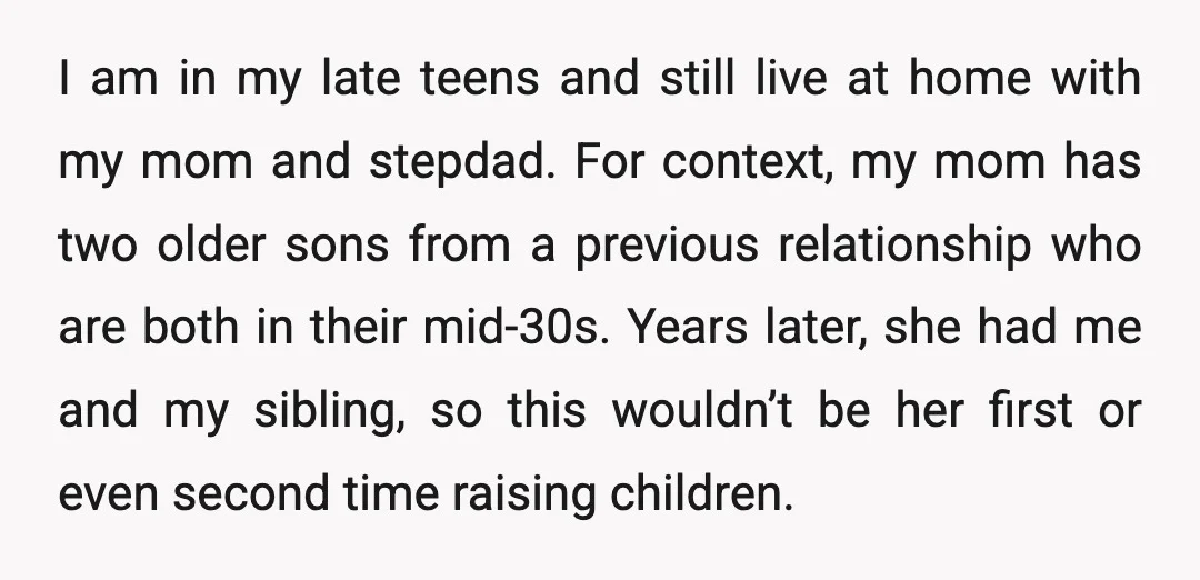 I am in my late teens and still live at home with my mom and stepdad. For context, my mom has two older sons from a previous relationship who are...