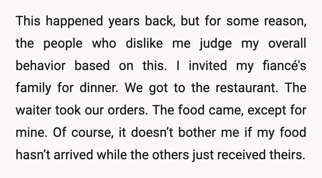 This happened years back, but for some reason, the people who dislike me judge my overall behavior based on this. I invited my fiancé's family for dinner. We got to...