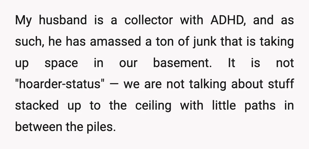 My husband is a collector with ADHD, and as such, he has amassed a ton of junk that is taking up space in our basement. It is not "hoarder-status" —...