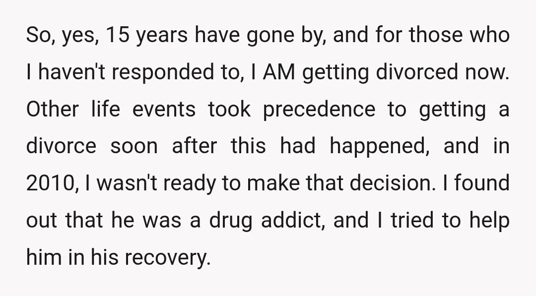 So, yes, 15 years have gone by, and for those who I haven't responded to, I AM getting divorced now. Other life events took precedence to getting a divorce soon...