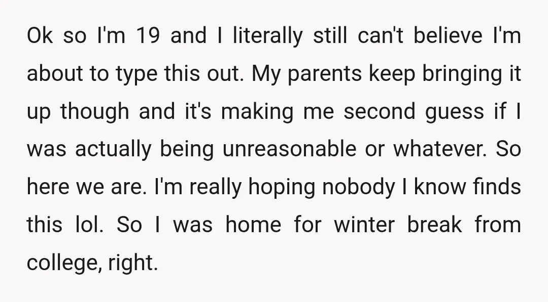 Ok so I'm 19 and I literally still can't believe I'm about to type this out. My parents keep bringing it up though and it's making me second guess if...