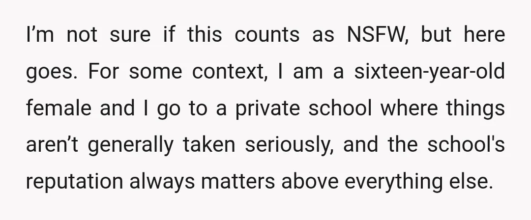 I’m not sure if this counts as NSFW, but here goes. For some context, I am a sixteen-year-old female and I go to a private school where things aren’t generally...
