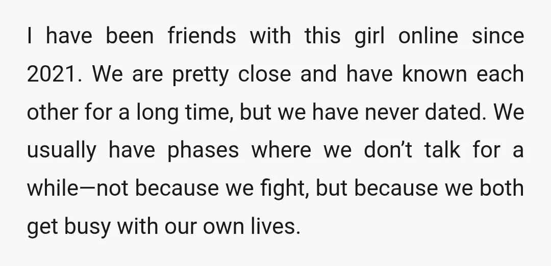 I have been friends with this girl online since 2021. We are pretty close and have known each other for a long time, but we have never dated. We usually...