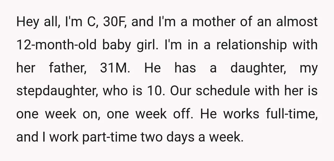 Hey all, I'm C, 30F, and I'm a mother of an almost 12-month-old baby girl. I'm in a relationship with her father, 31M. He has a daughter, my stepdaughter, who...