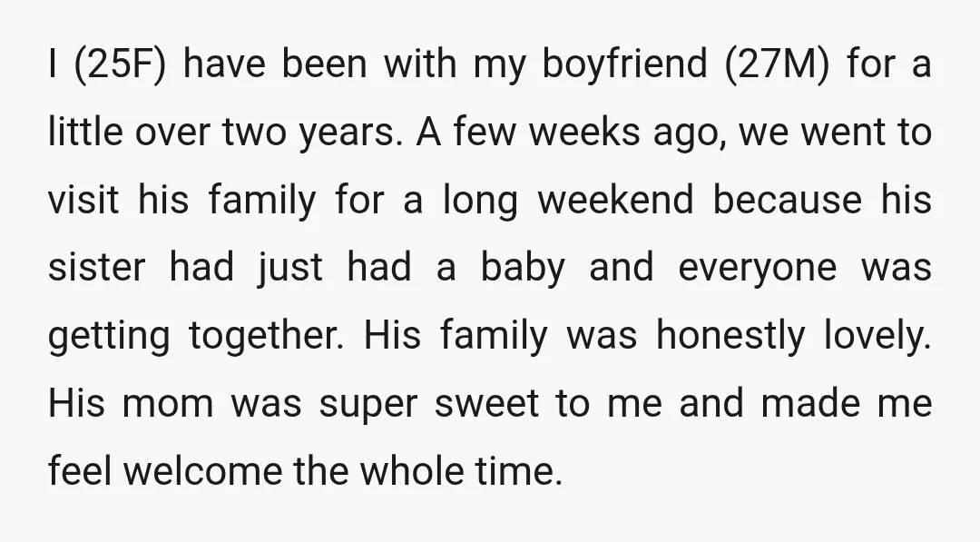 I (25F) have been with my boyfriend (27M) for a little over two years. A few weeks ago, we went to visit his family for a long weekend because his...