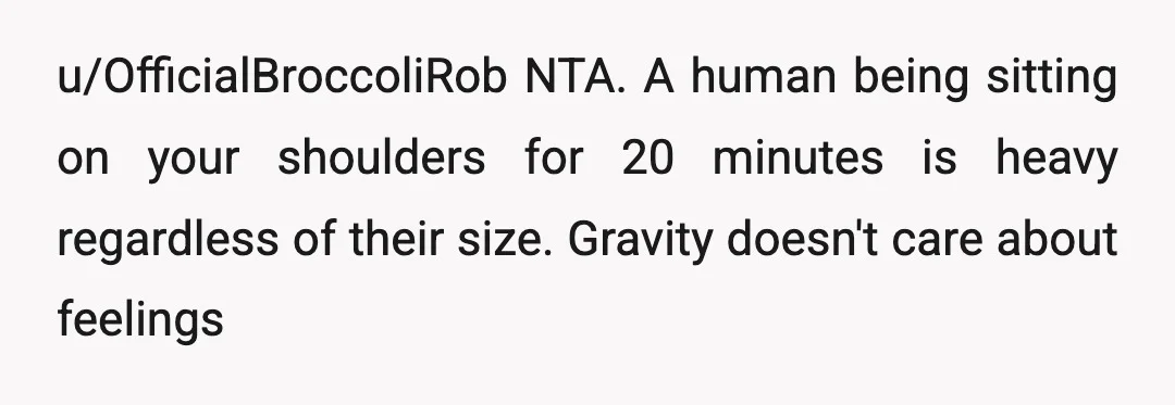 u/OfficialBroccoliRob
NTA.
A human being sitting on your shoulders for 20 minutes is heavy regardless of their size.
Gravity doesn't care about feelings