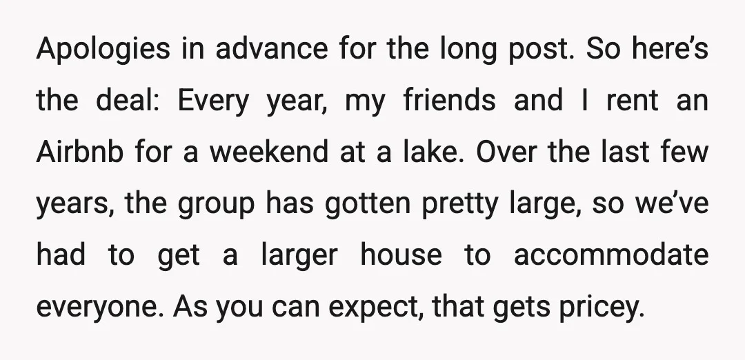Apologies in advance for the long post. So here’s the deal: Every year, my friends and I rent an Airbnb for a weekend at a lake. Over the last few...