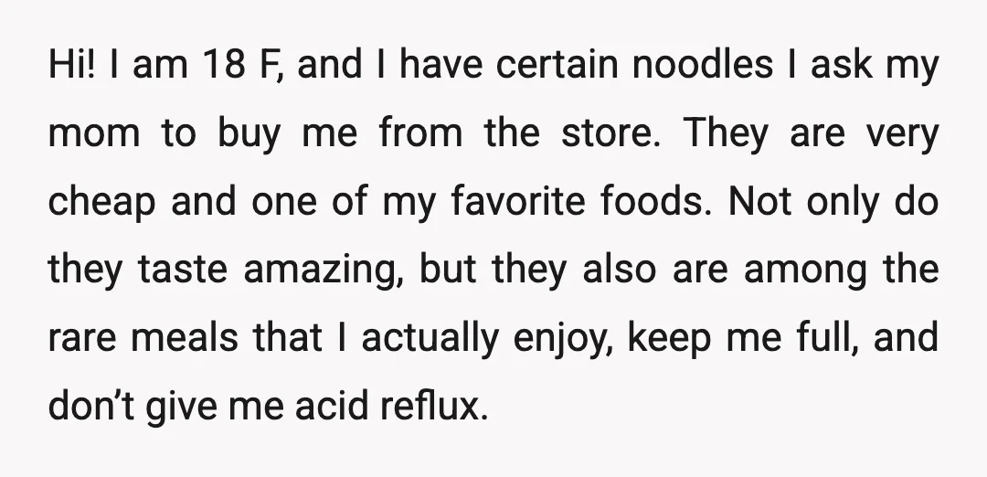Hi! I am 18 F, and I have certain noodles I ask my mom to buy me from the store. They are very cheap and one of my favorite foods....