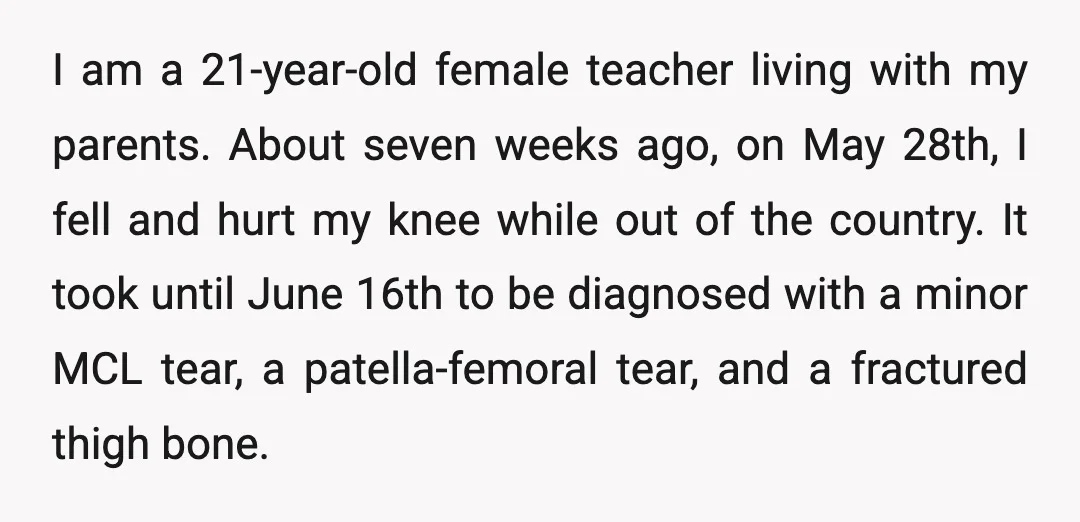 I am a 21-year-old female teacher living with my parents. About seven weeks ago, on May 28th, I fell and hurt my knee while out of the country. It took...