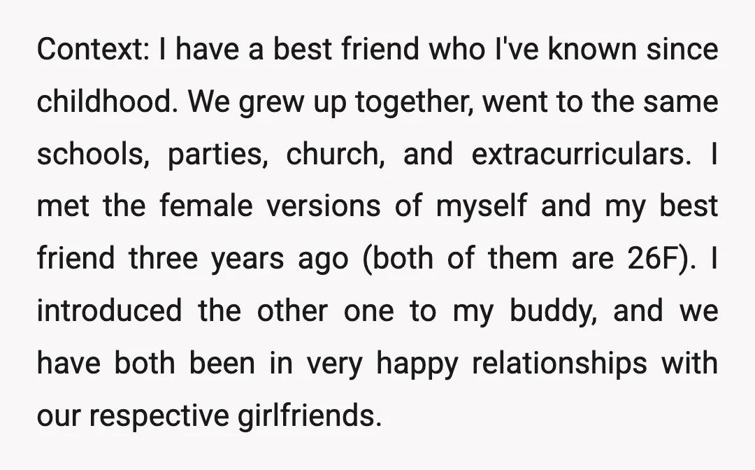 Context: I have a best friend who I've known since childhood. We grew up together, went to the same schools, parties, church, and extracurriculars. I met the female versions of...