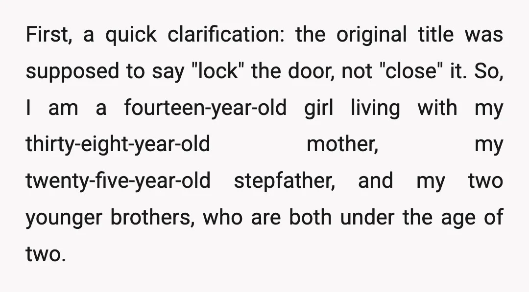 First, a quick clarification: the original title was supposed to say "lock" the door, not "close" it. So, I am a fourteen-year-old girl living with my thirty-eight-year-old mother, my twenty-five-year-old...