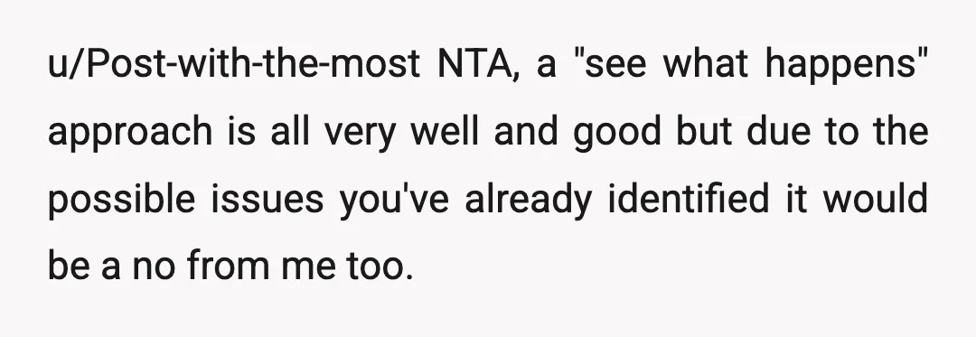 u/Post-with-the-most
NTA, a "see what happens" approach is all very well and good but due to the possible issues you've already identified it would be a no from me too.