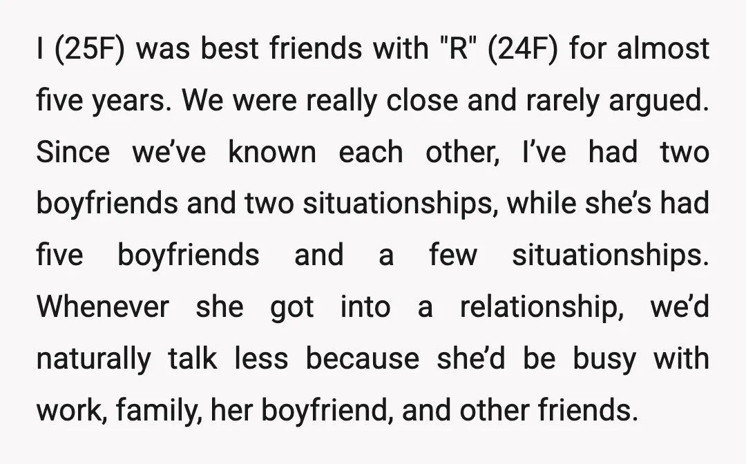 I (25F) was best friends with "R" (24F) for almost five years. We were really close and rarely argued. Since we’ve known each other, I’ve had two boyfriends and two...