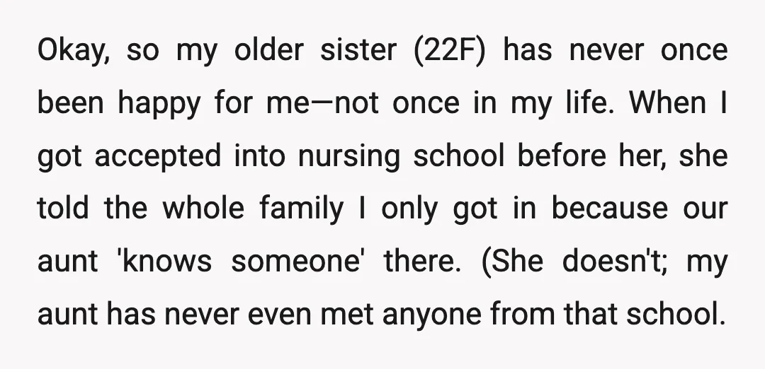 Okay, so my older sister (22F) has never once been happy for me—not once in my life. When I got accepted into nursing school before her, she told the whole...