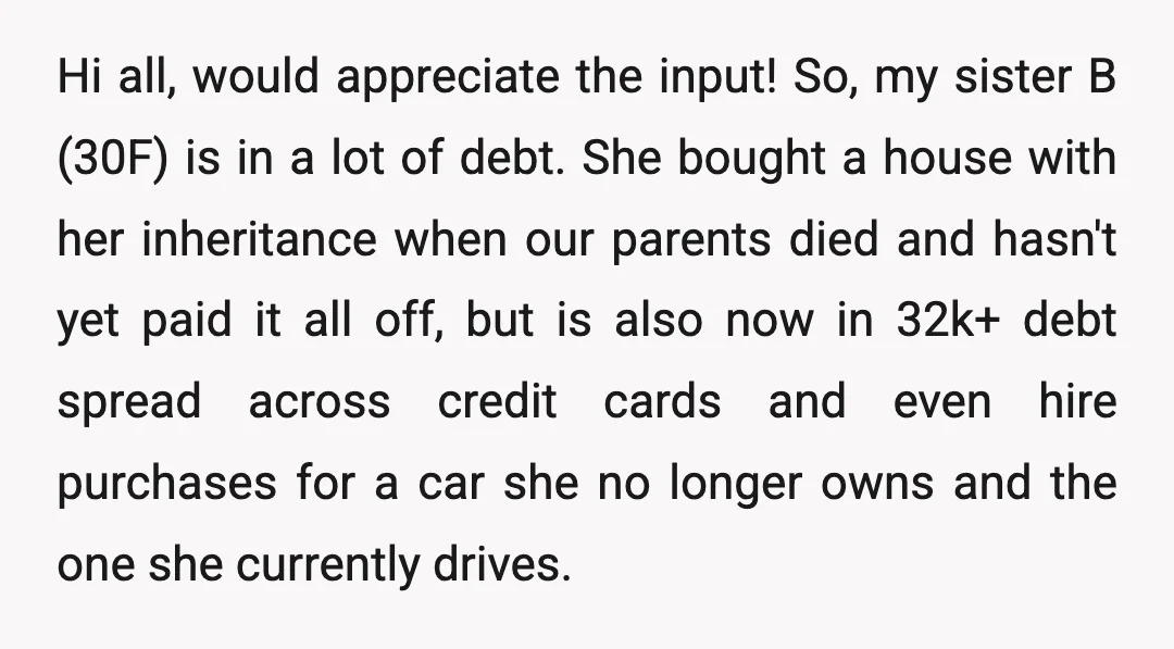 Hi all, would appreciate the input! So, my sister B (30F) is in a lot of debt. She bought a house with her inheritance when our parents died and hasn't...