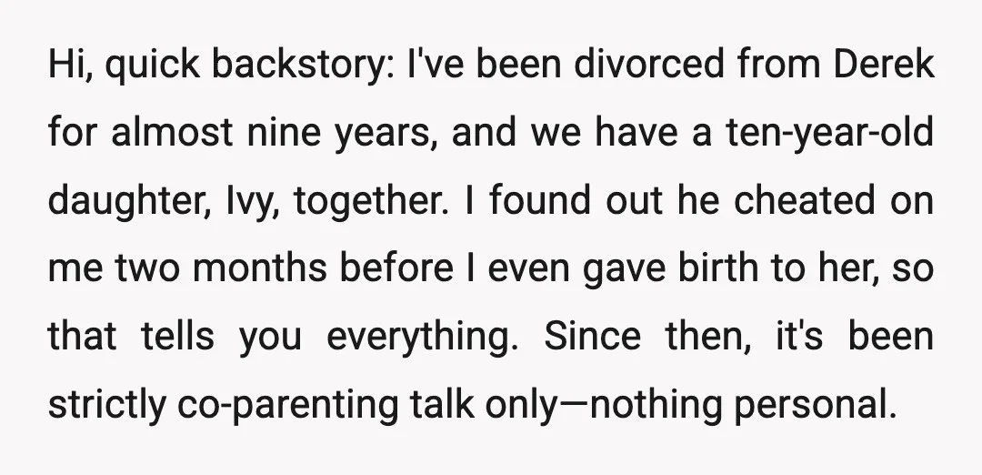 Hi, quick backstory: I've been divorced from Derek for almost nine years, and we have a ten-year-old daughter, Ivy, together. I found out he cheated on me two months before...