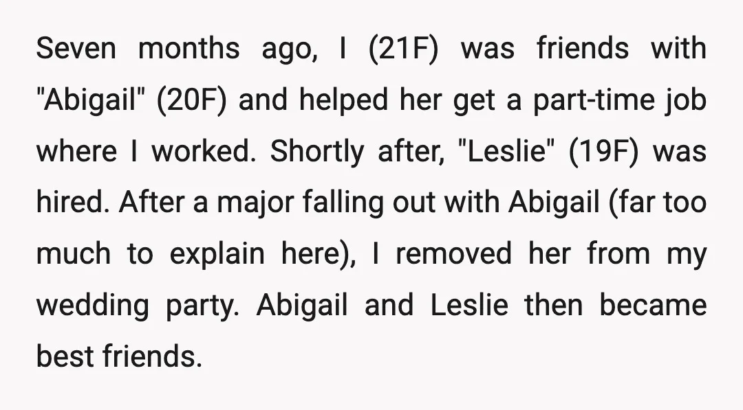 Seven months ago, I (21F) was friends with "Abigail" (20F) and helped her get a part-time job where I worked. Shortly after, "Leslie" (19F) was hired. After a major falling...