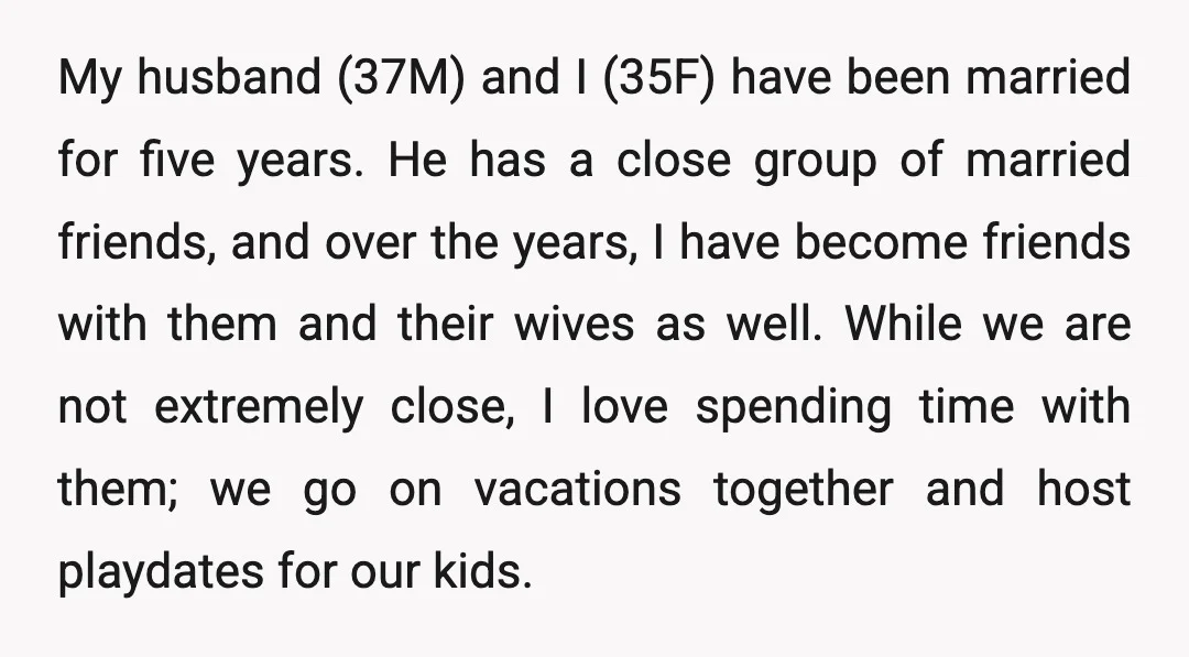My husband (37M) and I (35F) have been married for five years. He has a close group of married friends, and over the years, I have become friends with them...