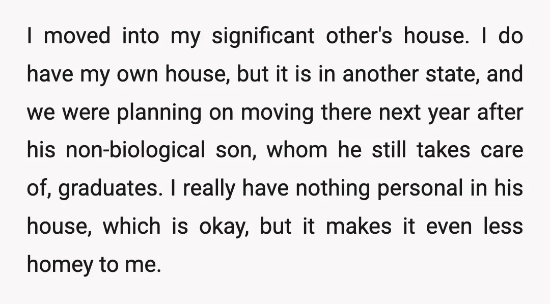 I moved into my significant other's house. I do have my own house, but it is in another state, and we were planning on moving there next year after his...