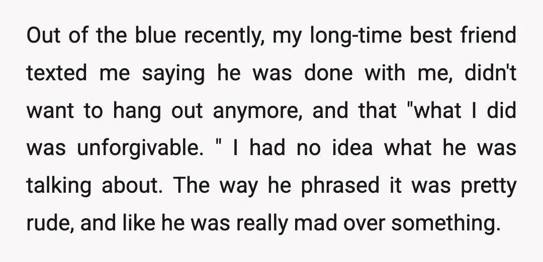 Out of the blue recently, my long-time best friend texted me saying he was done with me, didn't want to hang out anymore, and that "what I did was unforgivable....