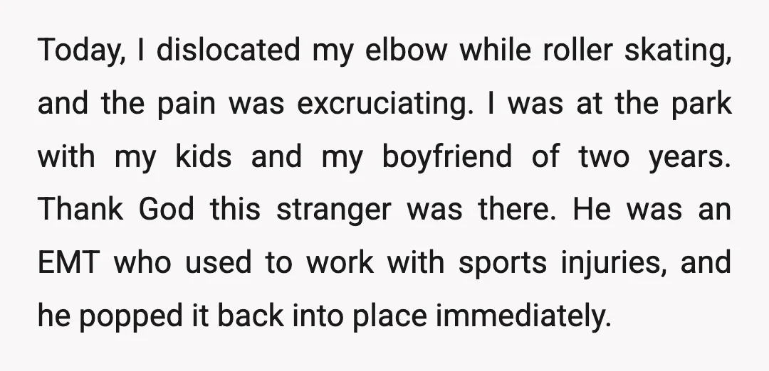 Today, I dislocated my elbow while roller skating, and the pain was excruciating. I was at the park with my kids and my boyfriend of two years. Thank God this...