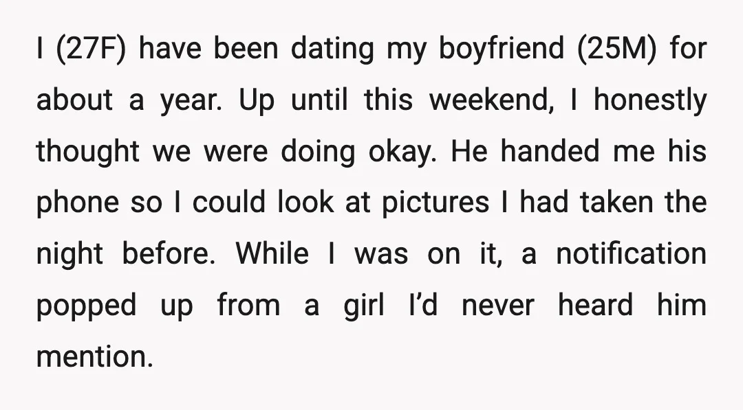 I (27F) have been dating my boyfriend (25M) for about a year. Up until this weekend, I honestly thought we were doing okay. He handed me his phone so I...